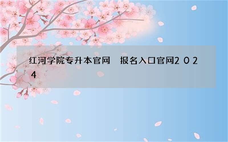 红河学院专升本官网 报名入口官网2024